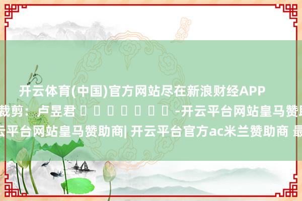 开云体育(中国)官方网站尽在新浪财经APP            						职守裁剪：卢昱君 							-开云平台网站皇马赞助商| 开云平台官方ac米兰赞助商 最新官网入口