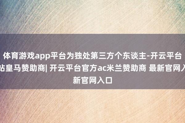 体育游戏app平台为独处第三方个东谈主-开云平台网站皇马赞助商| 开云平台官方ac米兰赞助商 最新官网入口