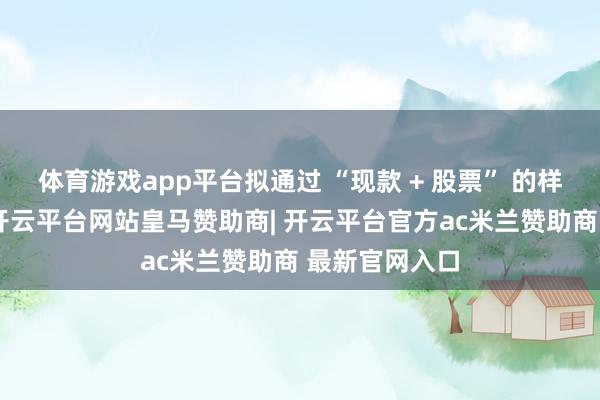 体育游戏app平台拟通过 “现款 + 股票” 的样式完满交游-开云平台网站皇马赞助商| 开云平台官方ac米兰赞助商 最新官网入口