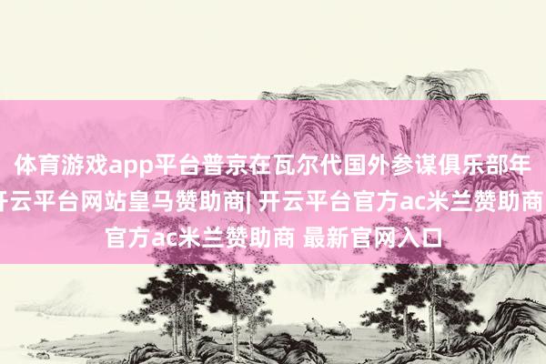 体育游戏app平台普京在瓦尔代国外参谋俱乐部年会现场阐明-开云平台网站皇马赞助商| 开云平台官方ac米兰赞助商 最新官网入口