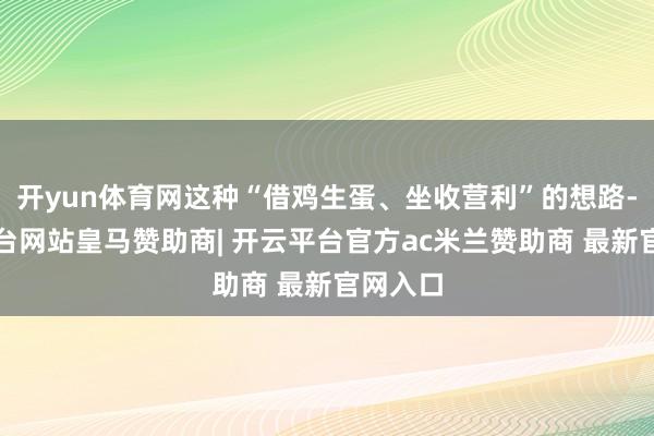 开yun体育网这种“借鸡生蛋、坐收营利”的想路-开云平台网站皇马赞助商| 开云平台官方ac米兰赞助商 最新官网入口