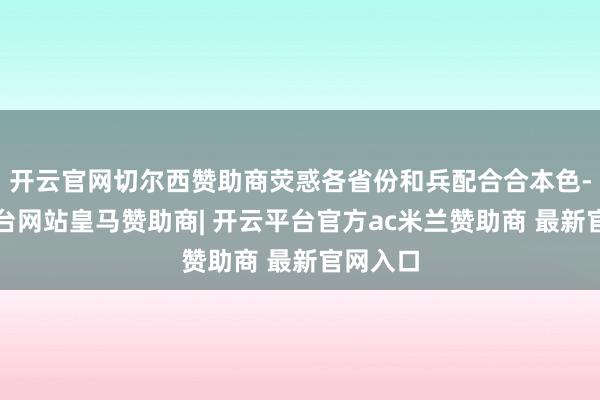 开云官网切尔西赞助商荧惑各省份和兵配合合本色-开云平台网站皇马赞助商| 开云平台官方ac米兰赞助商 最新官网入口