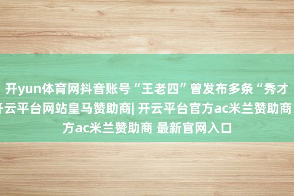开yun体育网抖音账号“王老四”曾发布多条“秀才”合拍视频-开云平台网站皇马赞助商| 开云平台官方ac米兰赞助商 最新官网入口