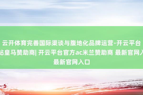 云开体育完善国际渠谈与腹地化品牌运营-开云平台网站皇马赞助商| 开云平台官方ac米兰赞助商 最新官网入口