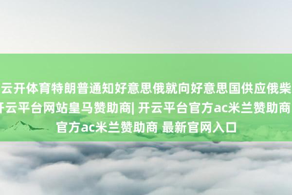 云开体育特朗普通知好意思俄就向好意思国供应俄柴油结束一致-开云平台网站皇马赞助商| 开云平台官方ac米兰赞助商 最新官网入口