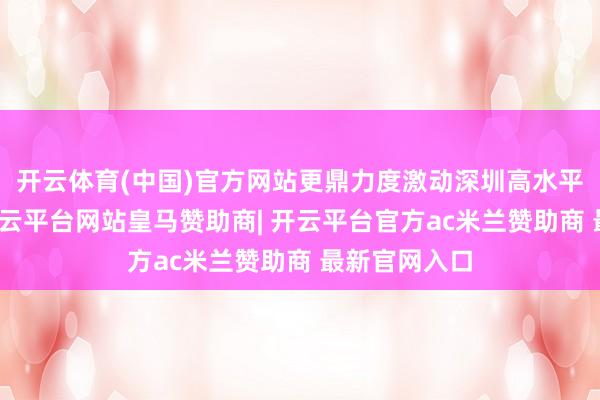 开云体育(中国)官方网站更鼎力度激动深圳高水平对外怒放-开云平台网站皇马赞助商| 开云平台官方ac米兰赞助商 最新官网入口