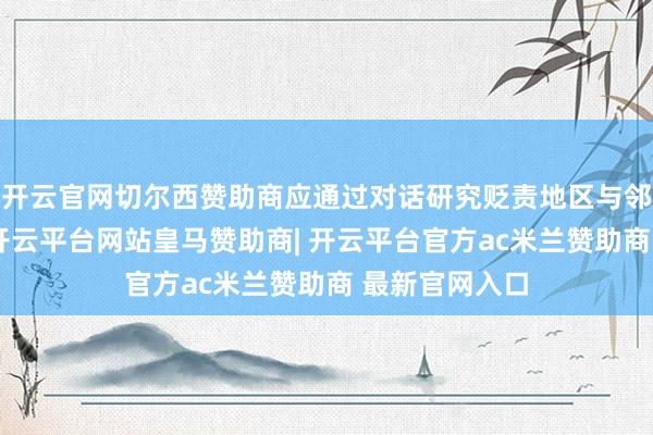 开云官网切尔西赞助商应通过对话研究贬责地区与邻近安全不合-开云平台网站皇马赞助商| 开云平台官方ac米兰赞助商 最新官网入口