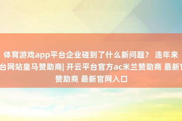 体育游戏app平台企业碰到了什么新问题？ 连年来-开云平台网站皇马赞助商| 开云平台官方ac米兰赞助商 最新官网入口