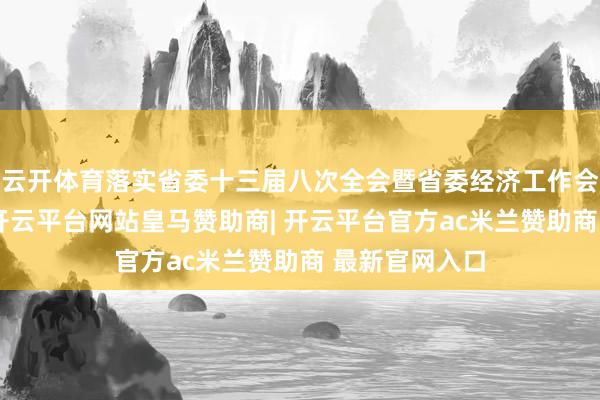 云开体育落实省委十三届八次全会暨省委经济工作会议部署条款-开云平台网站皇马赞助商| 开云平台官方ac米兰赞助商 最新官网入口