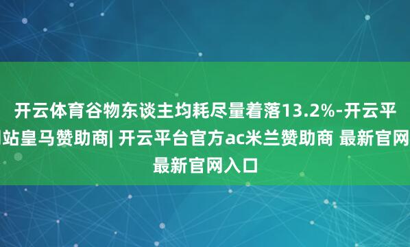 开云体育谷物东谈主均耗尽量着落13.2%-开云平台网站皇马赞助商| 开云平台官方ac米兰赞助商 最新官网入口