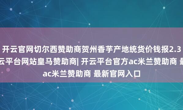 开云官网切尔西赞助商贺州香芋产地统货价钱报2.30元／斤-开云平台网站皇马赞助商| 开云平台官方ac米兰赞助商 最新官网入口