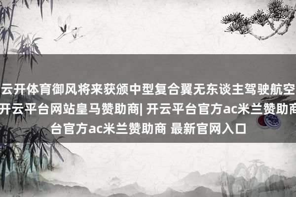 云开体育御风将来获颁中型复合翼无东谈主驾驶航空器型号及格证-开云平台网站皇马赞助商| 开云平台官方ac米兰赞助商 最新官网入口
