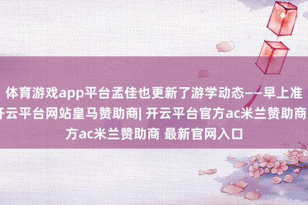 体育游戏app平台孟佳也更新了游学动态——早上准备外出上课-开云平台网站皇马赞助商| 开云平台官方ac米兰赞助商 最新官网入口