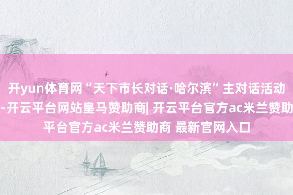 开yun体育网“天下市长对话·哈尔滨”主对话活动将于1月7日举行-开云平台网站皇马赞助商| 开云平台官方ac米兰赞助商 最新官网入口