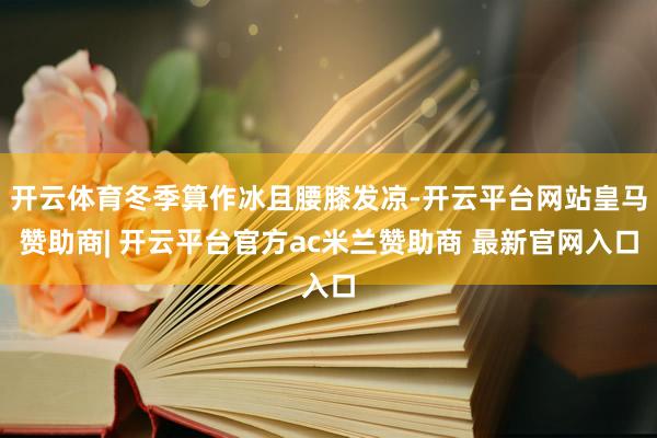 开云体育冬季算作冰且腰膝发凉-开云平台网站皇马赞助商| 开云平台官方ac米兰赞助商 最新官网入口
