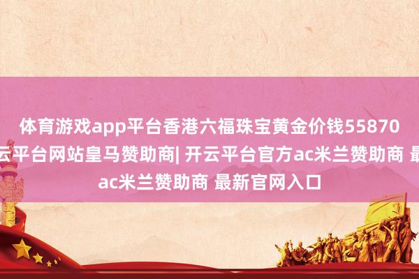 体育游戏app平台香港六福珠宝黄金价钱55870港币/两-开云平台网站皇马赞助商| 开云平台官方ac米兰赞助商 最新官网入口