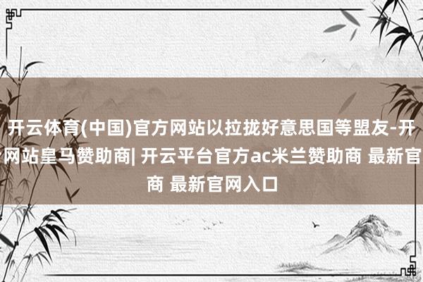 开云体育(中国)官方网站以拉拢好意思国等盟友-开云平台网站皇马赞助商| 开云平台官方ac米兰赞助商 最新官网入口