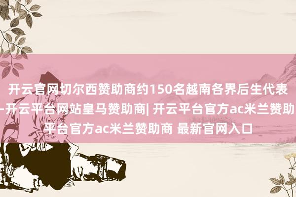 开云官网切尔西赞助商约150名越南各界后生代表来华插足研学营-开云平台网站皇马赞助商| 开云平台官方ac米兰赞助商 最新官网入口