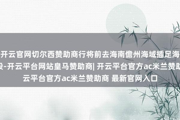 开云官网切尔西赞助商行将前去海南儋州海域插足海上部署与检修阶段-开云平台网站皇马赞助商| 开云平台官方ac米兰赞助商 最新官网入口