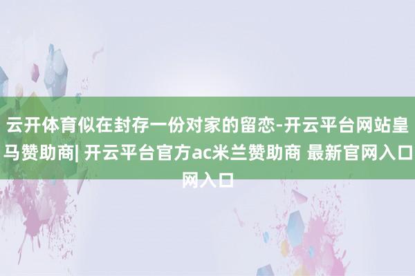 云开体育似在封存一份对家的留恋-开云平台网站皇马赞助商| 开云平台官方ac米兰赞助商 最新官网入口