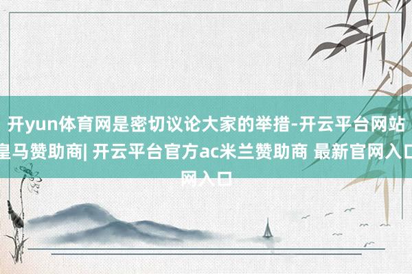 开yun体育网是密切议论大家的举措-开云平台网站皇马赞助商| 开云平台官方ac米兰赞助商 最新官网入口